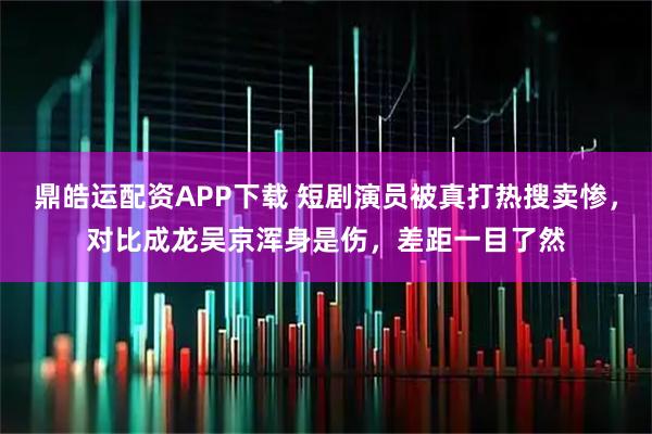 鼎皓运配资APP下载 短剧演员被真打热搜卖惨，对比成龙吴京浑身是伤，差距一目了然