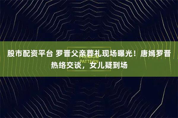 股市配资平台 罗晋父亲葬礼现场曝光！唐嫣罗晋热络交谈，女儿疑到场