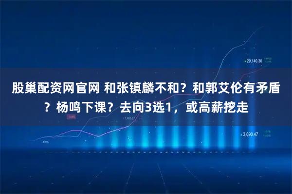 股巢配资网官网 和张镇麟不和？和郭艾伦有矛盾？杨鸣下课？去向3选1，或高薪挖走