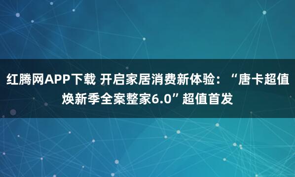 红腾网APP下载 开启家居消费新体验：“唐卡超值焕新季全案整家6.0”超值首发