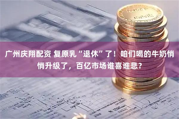 广州庆翔配资 复原乳“退休”了!咱们喝的牛奶悄悄升级了,百亿市场谁喜谁悲?