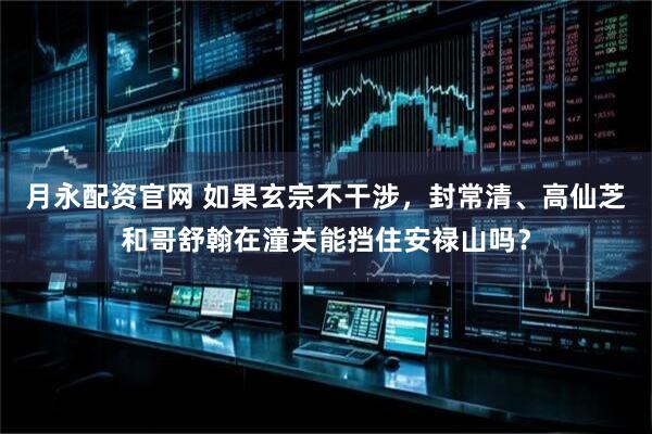月永配资官网 如果玄宗不干涉，封常清、高仙芝和哥舒翰在潼关能挡住安禄山吗？