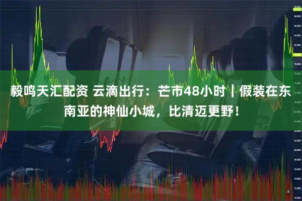 毅鸣天汇配资 云滴出行:芒市48小时|假装在东南亚的神仙小城,比清迈更野!