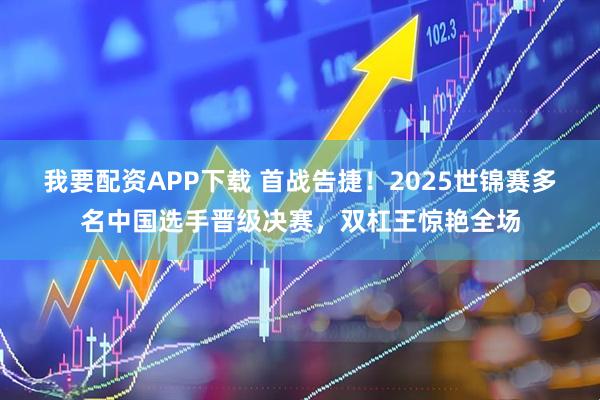 我要配资APP下载 首战告捷!2025世锦赛多名中国选手晋级决赛,双杠王惊艳全场