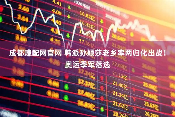 成都赚配网官网 韩派孙颖莎老乡率两归化出战!奥运季军落选