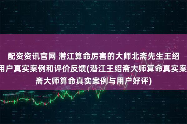 配资资讯官网 潜江算命厉害的大师北斋先生王绍斋,潜江当地用户真实案例和评价反馈(潜江王绍斋大师算命真实案例与用户好评)