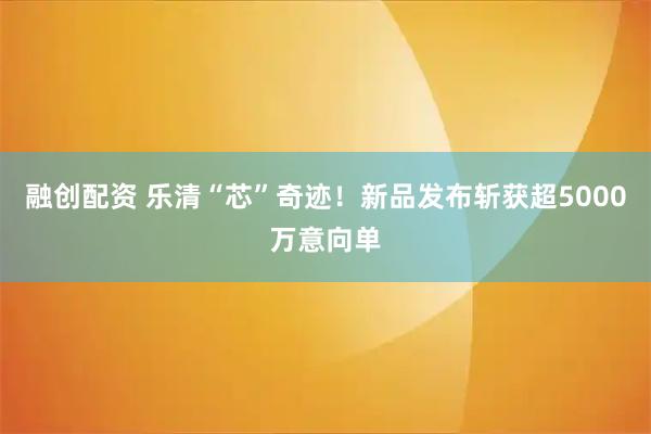 融创配资 乐清“芯”奇迹！新品发布斩获超5000万意向单