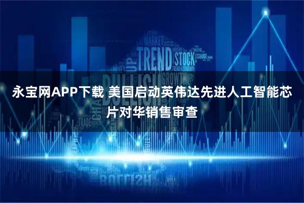 永宝网APP下载 美国启动英伟达先进人工智能芯片对华销售审查