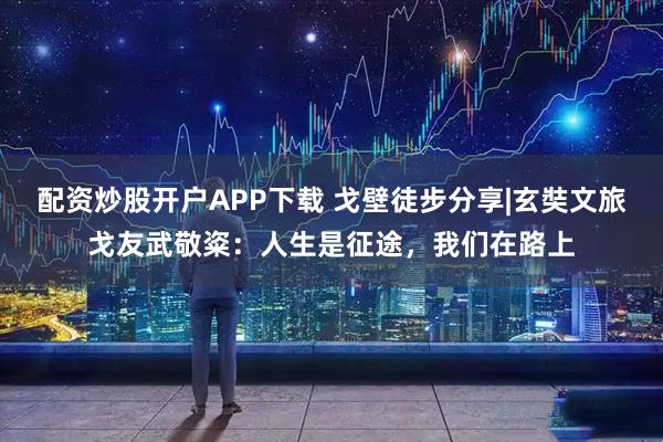 配资炒股开户APP下载 戈壁徒步分享|玄奘文旅戈友武敬粢：人生是征途，我们在路上