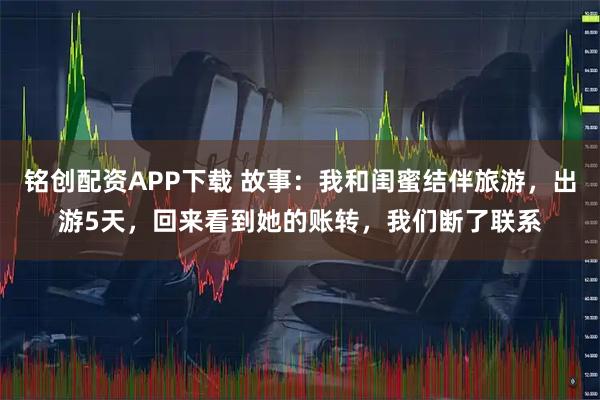 铭创配资APP下载 故事:我和闺蜜结伴旅游,出游5天,回来看到她的账转,我们断了联系