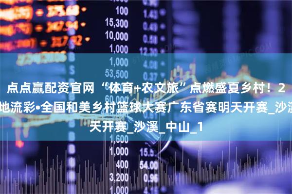 点点赢配资官网 “体育+农文旅”点燃盛夏乡村！2025年大地流彩•全国和美乡村篮球大赛广东省赛明天开赛_沙溪_中山_1