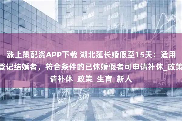 涨上策配资APP下载 湖北延长婚假至15天：适用6月25日后登记结婚者，符合条件的已休婚假者可申请补休_政策_生育_新人