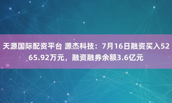 天源国际配资平台 源杰科技：7月16日融资买入5265.92万元，融资融券余额3.6亿元