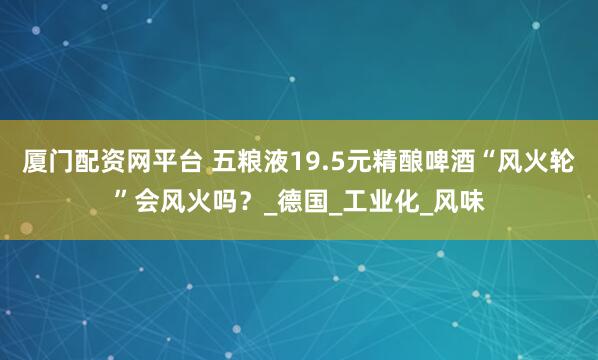 厦门配资网平台 五粮液19.5元精酿啤酒“风火轮”会风火吗？_德国_工业化_风味