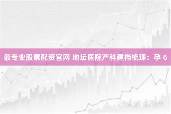 最专业股票配资官网 地坛医院产科建档梳理：孕 6