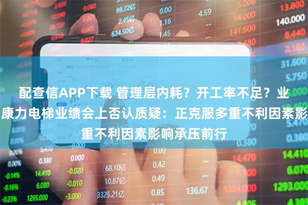 配查信APP下载 管理层内耗？开工率不足？业务拓展难？康力电梯业绩会上否认质疑：正克服多重不利因素影响承压前行