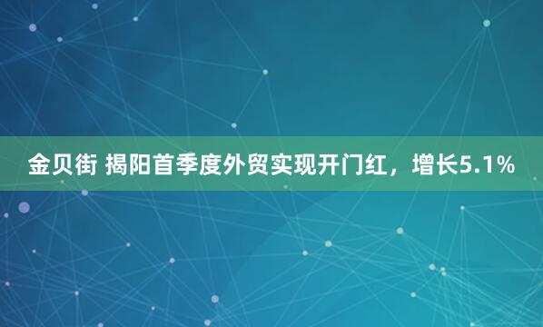 金贝街 揭阳首季度外贸实现开门红，增长5.1%