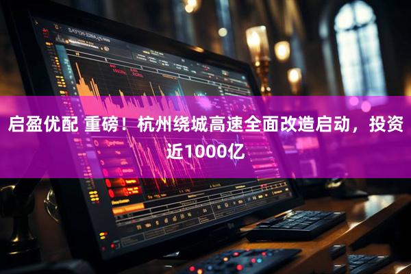启盈优配 重磅！杭州绕城高速全面改造启动，投资近1000亿